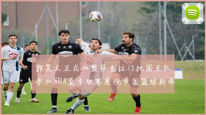 郭昊文正式加盟萨克拉门托国王队参加NBA夏季联赛展现中国篮球新希望