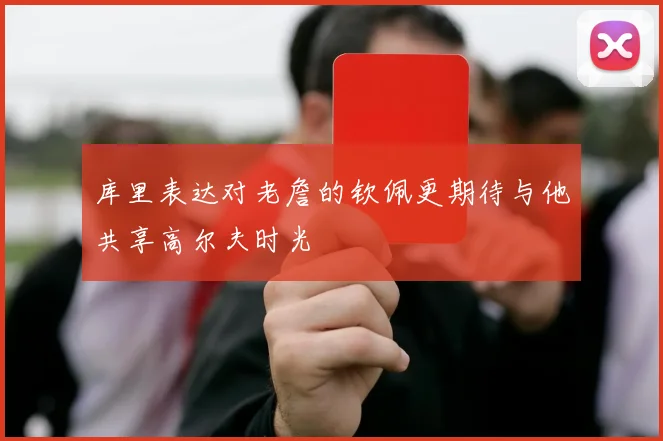 库里表达对老詹的钦佩更期待与他共享高尔夫时光