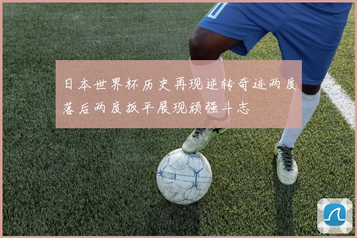 日本世界杯历史再现逆转奇迹两度落后两度扳平展现顽强斗志