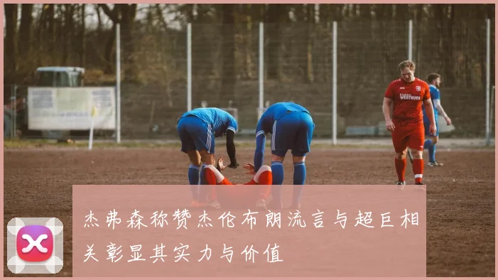杰弗森称赞杰伦布朗流言与超巨相关彰显其实力与价值
