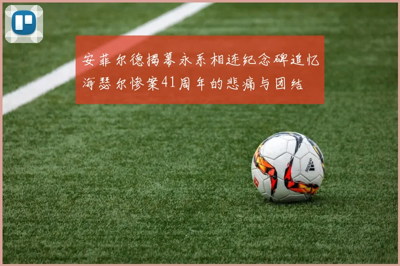 安菲尔德揭幕永系相连纪念碑追忆海瑟尔惨案41周年的悲痛与团结