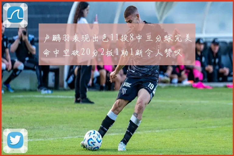 卢鹏羽表现出色11投8中三分球完美命中空砍20分2板1助1断令人赞叹