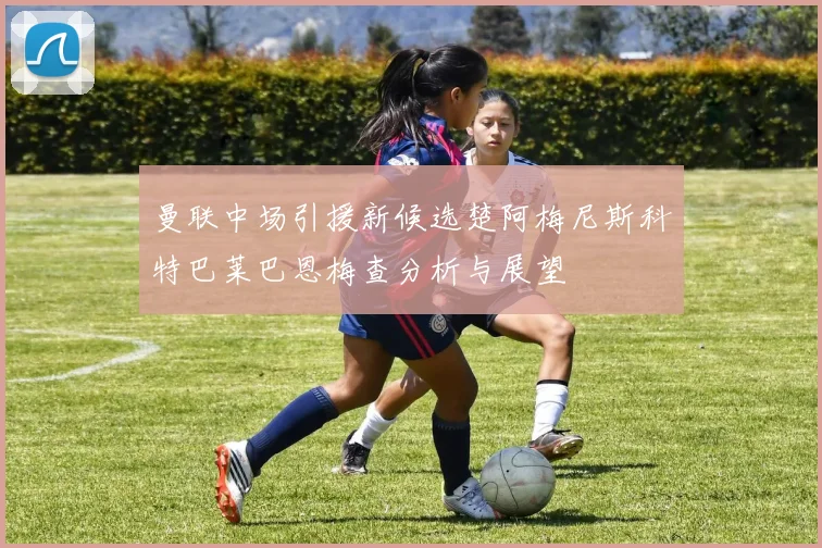 曼联中场引援新候选楚阿梅尼斯科特巴莱巴恩梅查分析与展望