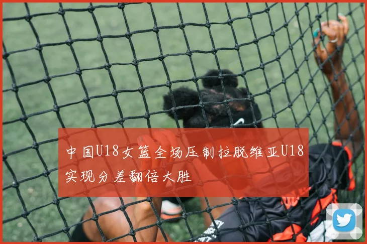 中国U18女篮全场压制拉脱维亚U18实现分差翻倍大胜