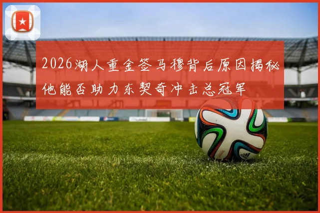 2026湖人重金签马穆背后原因揭秘他能否助力东契奇冲击总冠军