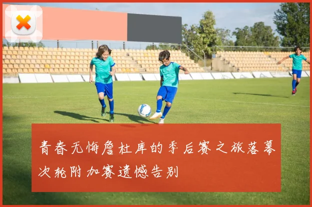 青春无悔詹杜库的季后赛之旅落幕次轮附加赛遗憾告别