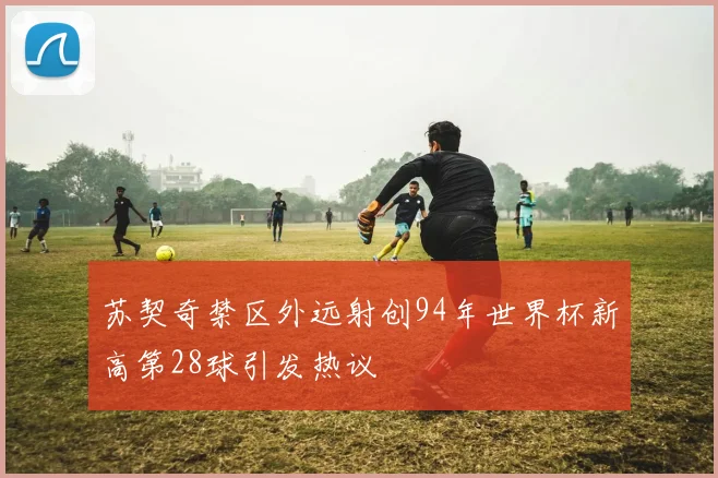 苏契奇禁区外远射创94年世界杯新高第28球引发热议