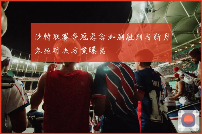 沙特联赛争冠悬念加剧胜利与新月末轮对决方案曝光