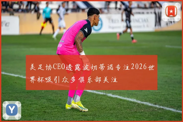 美足协CEO透露波切蒂诺专注2026世界杯吸引众多俱乐部关注