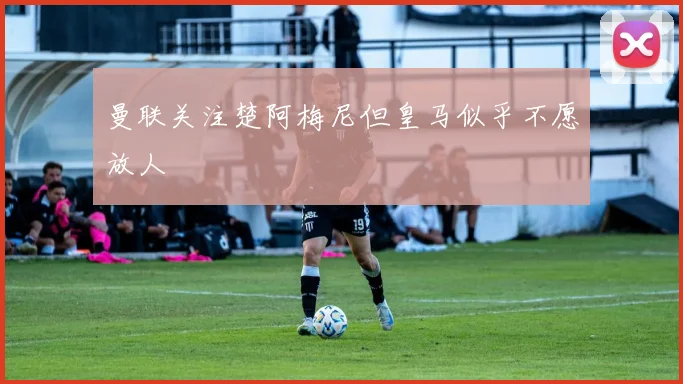 曼联关注楚阿梅尼但皇马似乎不愿放人