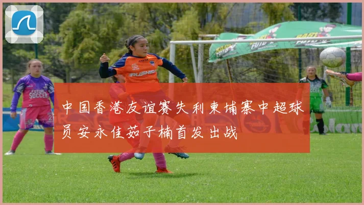 中国香港友谊赛失利柬埔寨中超球员安永佳茹子楠首发出战