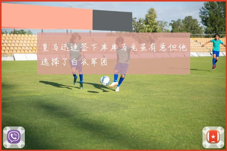 皇马迅速签下库库马竞虽有意但他选择了白衣军团