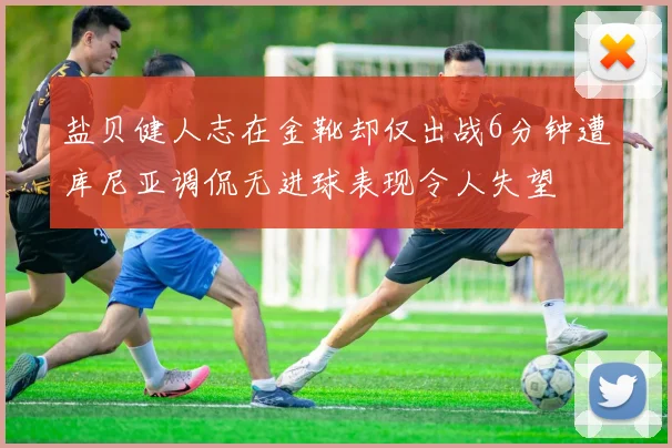盐贝健人志在金靴却仅出战6分钟遭库尼亚调侃无进球表现令人失望