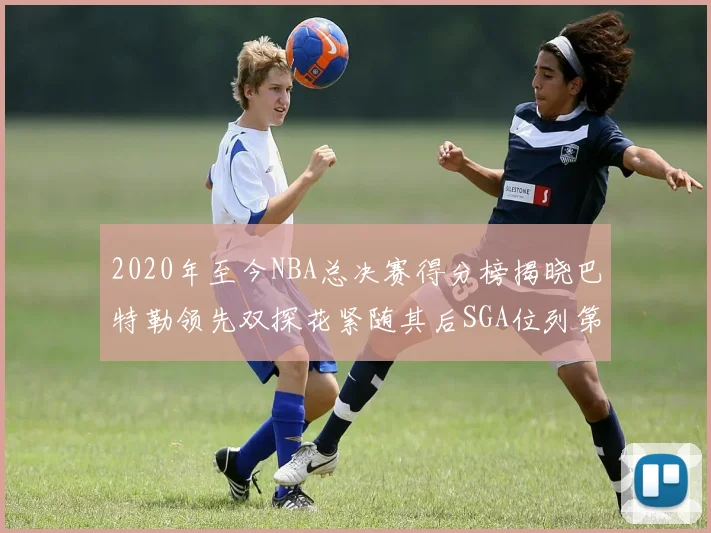 2020年至今NBA总决赛得分榜揭晓巴特勒领先双探花紧随其后SGA位列第四